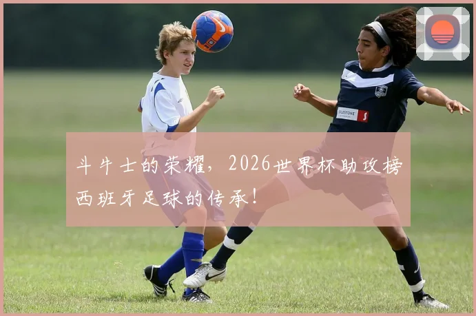 斗牛士的荣耀，2026世界杯助攻榜西班牙足球的传承！