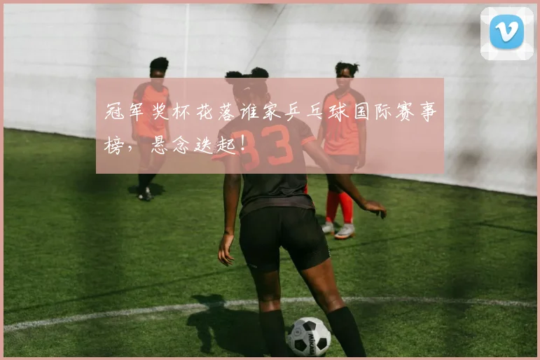 冠军奖杯花落谁家乒乓球国际赛事榜，悬念迭起！