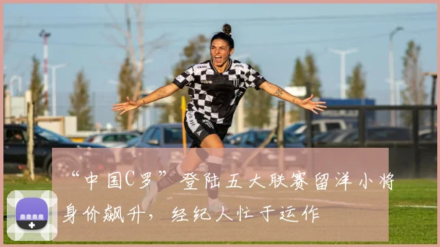 “中国C罗”登陆五大联赛留洋小将身价飙升，经纪人忙于运作