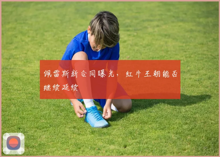 佩雷斯新合同曝光，红牛王朝能否继续延续