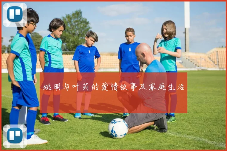 姚明与叶莉的爱情故事及家庭生活