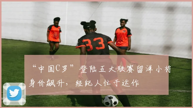 “中国C罗”登陆五大联赛留洋小将身价飙升，经纪人忙于运作