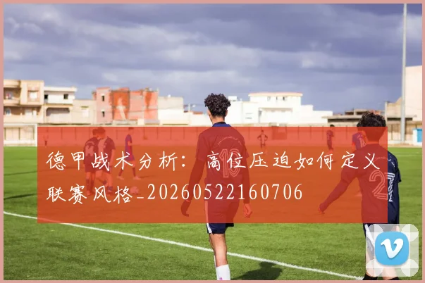 德甲战术分析：高位压迫如何定义联赛风格_20260522160706