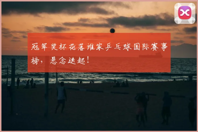 冠军奖杯花落谁家乒乓球国际赛事榜，悬念迭起！
