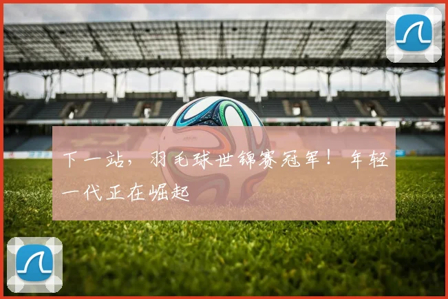 下一站，羽毛球世锦赛冠军！年轻一代正在崛起