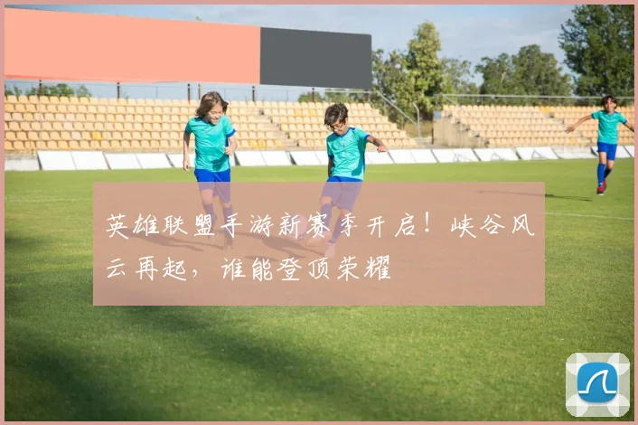 英雄联盟手游新赛季开启！峡谷风云再起，谁能登顶荣耀