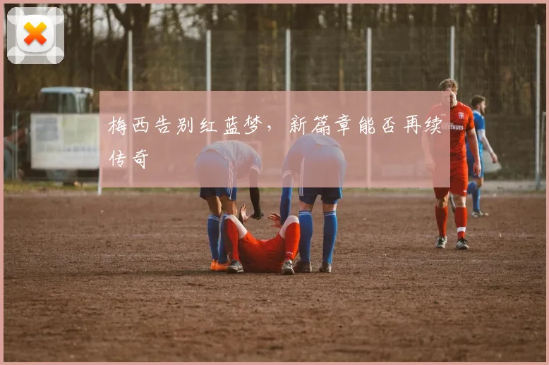 梅西告别红蓝梦，新篇章能否再续传奇