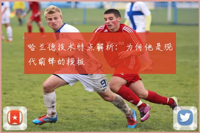 哈兰德技术特点解析：为何他是现代前锋的模板
