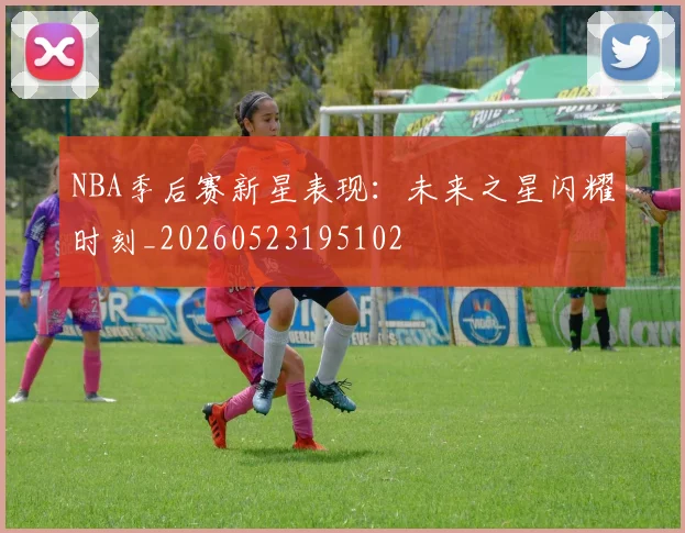 NBA季后赛新星表现：未来之星闪耀时刻_20260523195102