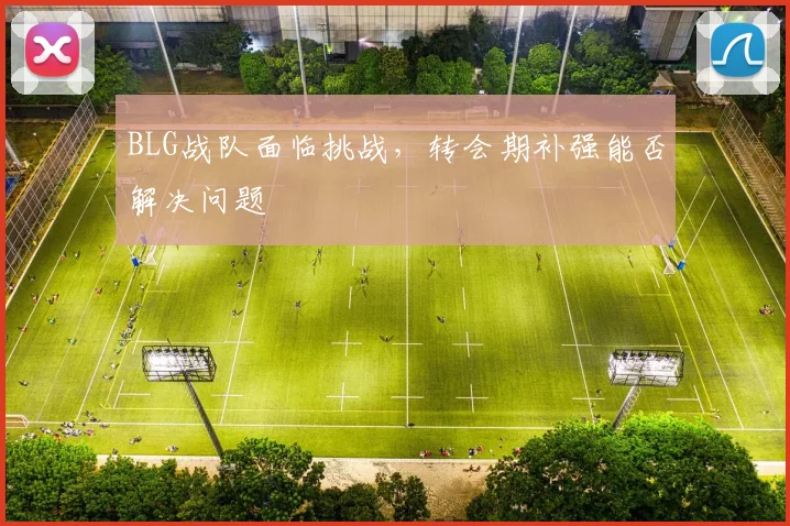 BLG战队面临挑战，转会期补强能否解决问题