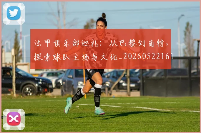 法甲俱乐部巡礼：从巴黎到南特，探索球队主场与文化_20260522161149