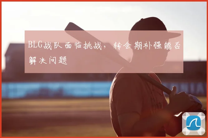 BLG战队面临挑战，转会期补强能否解决问题